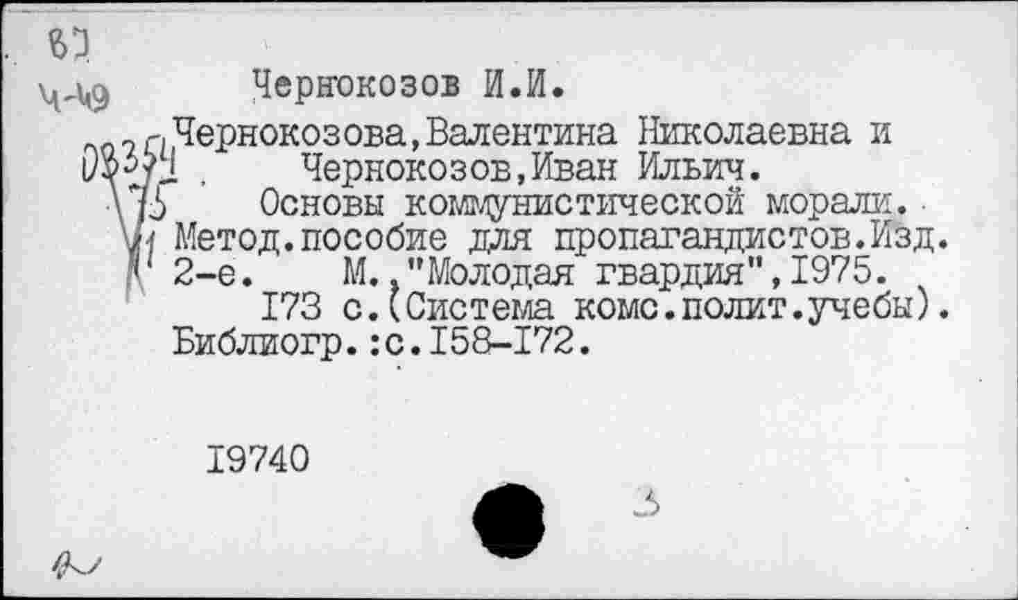 ﻿Чернокозов И.И.
Чернокозова,Валентина Николаевна и I .	Чернокозов,Иван Ильич.
Основы коммунистической морали.
Метод.пособие для пропагандистов.Изд. 2-е. М.."Молодая гвардия",1975.
173 с.(Система коме.полит.учебы). Библиогр.:с.158-172.
19740